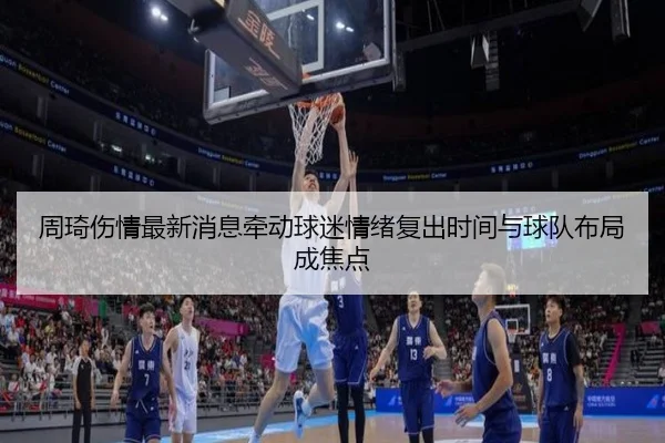 周琦伤情最新消息牵动球迷情绪复出时间与球队布局成焦点